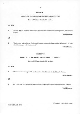 - 2 -
SECTION A
MODULE 1 - CARIBBEAN SOCIETY AND CULTURE
Answer ONE question in this section.
EITHER
1. Describe FOUR Caribbean festivals and show how they contribute to creating a sense ofCaribbean
identity.
Total 20 marks
2. "The best way to describe the Caribbean is by using geographical and political definitions." To what
extent do you agree with this comment?
Total 20 marks
SECTION B
MODULE 2 - ISSUES IN CARIBBEAN DEVELOPMENT
Answer ONE question in this section.
EITHER
3. "The mass media are responsiblefor the erosion oftraditions in the Caribbean." Discuss.
Total 20 marks
4. "For a long time, the contribution ofwomen to Caribbean development has been ignored." Discuss.
Total 20 marks
GO ON TO THE NEXT PAGE
02111032/CAPE 2006
 