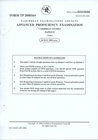 TEST CODE 02111020
FORM TP 2008164 MAY/JUNE 2008
CARIBBEAN EXAMINATIONS COUNCIL
ADVANCED PROFICIENCY EXAMINATION
CARIBBEAN STUDIES
PAPER02
3 hours
( 06 MAY 2008 (a.m.))
INSTRUCTIONS TO CANDIDATES
1. This paper consists of eight questions, four on Module 1 and four on Module 2.
2. There are FOUR sections, A, B, C and D.
Each section consists of TWO questions. You MUST answer ONE question
from EACH section, that is, a total of FOUR questions.
3. EACH question in Sections A and B is worth 20 marks. You areadvised to spend·
no more than 35 minutes on any one of these questions.
4. EACH question inSections C and Dis worth 30 marks. Youareadvised to spend
no more than 55 minutes on any one of these questions.
5. You should NOT bring notes or other textual materials into the examination
room for use during the sitting of this paper.
Copyright © 2006 Caribbean Examinations Council®.
All rights reserved.
0211 1020/CAPE 2008
 