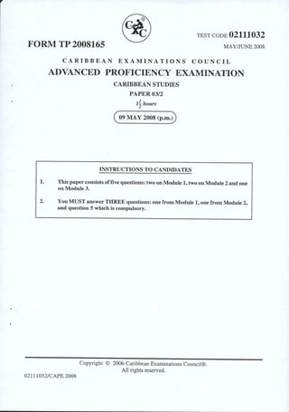 TEST CODE 02111032
FORM TP 2008165 MAY/JUNE 2008
CARIBBEAN EXAMINATIONS COUNCIL
ADVANCED PROFICIENCY EXAMINATION
CARIBBEAN STUDIES
PAPER 03/2
11hours
( o9 MAy zoos (p.m.u
INSTRUCTIONS TO CANDIDATES
1. This paper consists offive questions: two on Module 1, two on Module 2 and one
on Module3.
2. You MUST answer THREE questions: one from Module 1, one from Module 2,
and question 5 which is compulsory.
Copyright © 2006 Caribbean Examinations Council®.
All rights reserved.
02111032/CAPE 2008
 