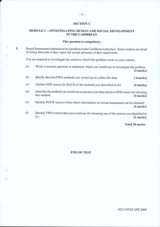 - 3-
SECTION C
MODULE 3 -INVESTIGATING HUMAN AND SOCIAL DEVELOPMENT
IN THE CARIBBEAN
This question is compulsory.
5. Sexual harassmentcontinues tobe a problemin the Caribbean work place. Some workers are afraid
of losing their jobs if they reject the sexual advances of their supervisors.
You are required to investigate the extent to which this problem exists in your country.
(a) Write a research question or statement which you would use to investigate the problem.
[2 marks]
(b) Briefly describeTWO methods you would use to collect the data. [4marks]
(c) Outline ONE reason for EACH of the methods you described in (b). [4 marks]
(d) Describe the method you would use to presentyour data and give ONEreason for choosing
this method. [4 marks]
(e) Identify FOUR sources from which information on sexual harassment can be obtained.
[4 marks]
(f) Identify TWO criteria that you would use for choosing one of the sources you identified in
(e). [2 marks]
Total 20 marks
END OF TEST
02111032/CAPE 2008
 