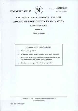 ' ',
TEST CODE 02111010
FORM TP 2009152 MAY/JUNE 2009
CARIBBEA N EXAMINATIONS COUNCIL
ADVANCED PROFICIENCY EXAMINATION
CARIBBEAN STUDIES
PAPEROl
1 hour 30 minutes
INSTRUCTIONS TO CANDIDATES
1. Answer ALL questions.
2. Write your answer to each question in the space provided.
3. You should NOT bring notes or other textual materials into
the examination room for use during this paper.
4. You have an average of six minutes per question.
Copyright © 2008 Caribbean Examinations Council ®
All rights reserved.
02111010/CAPE 2009
 