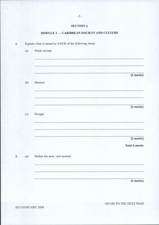 - 2 -
SECTION A
MODULE 1 - CARIBBEAN SOCIETY AND CULTURE
1. Explain what is meant by EACH of the following terms:
(a) Plural society
(b) Mestizo
(c) Dougla
2. (a) Define the term 'soil erosion'.
02111010/CAPE 2009
[2 marks]
[2 marks]
[2 marks]
Total 6 marks
[2 marks]
GO ON TO THE NEXT PAGE
 