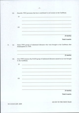3.
- 3 -
(b) Describe TWO processes that have contributed to soil erosion in the Caribbean.
(a)
(i)
(ii)
[4 marks]
Total 6 marks
Name TWO groups of indentured labourers who were brought to the Caribbean after
Emancipation in 1838.
[2 marks]
(b) Give TWO reasons why EACH group ofindentured labourers named in (a) were brought
to the Caribbean.
(i)
(ii)
[4 marks]
Total6 marks
GO ON TO THE NEXT PAGE
02111010/CAPE 2009
 