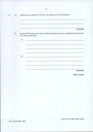 4.
- 4 -
(a) Explain what is meant by the term 'the family as a social institution'.
[2 marks]
(b) OutlineTWO reasons why many Caribbean family forms were considered 'dysfunctional'
by colonial authorities.
(i)
(ii)
[4 marks]
Total 6 marks
GO ON TO THE NEXT PAGE
02111010/CAPE 2009
 