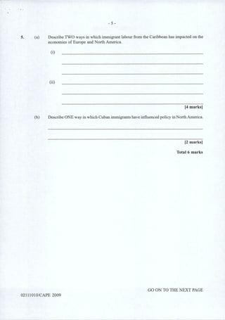 5. (a)
- 5 -
Describe TWO ways in which immigrant labour from the Caribbean has impacted on the
economies of Europe and North America.
(i)
(ii)
[4 marks]
(b) Describe ONE way in which Cuban immigrants have influenced policy in North America.
[2 marks]
Total 6 marks
GO ON TO THE NEXT PAGE
0211101 0/CAPE 2009
 