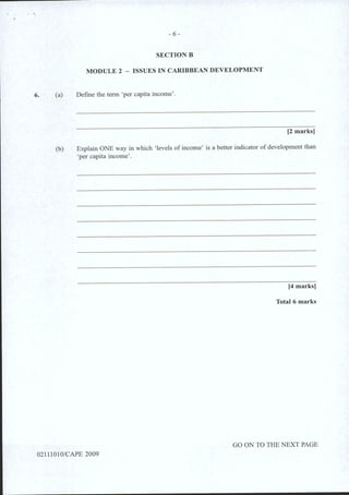 6.
- 6 -
SECTIONB
MODULE 2 - ISSUES IN CARIBBEAN DEVELOPMENT
(a) Defme the term 'per capita income'.
[2 marks]
(b) Explain ONE way in which 'levels of income' is a better indicator of development than
'per capita income'.
[4 marks]
Total 6 marks
GO ON TO THE NEXT PAGE
02111010/CAPE 2009
 