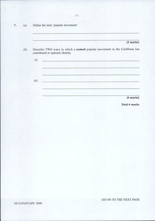 7.
- 7 -
(a) Define the term 'popular movement'.
[2 marks]
(b) Describe TWO ways in which a named popular movement in the Caribbean has
contributed to national identity.
(i)
(ii)
[4 marks]
Total 6 marks
GO ON TO THE NEXT PAGE
02111010/CAPE 2009
 