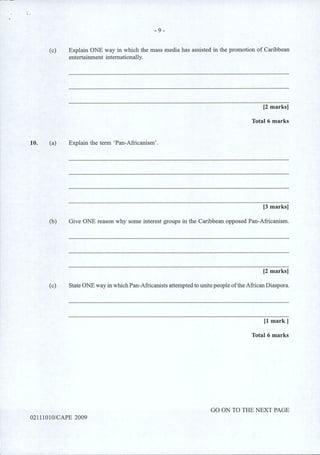10.
- 9-
(c) Explain ONE way in which the mass media has assisted in the promotion of Caribbean
entertainment internationally.
[2 marks]
Total 6 marks
(a) Explain the term 'Pan-Africanism'.
[3 marks]
(b) Give ONE reason why some interest groups in the Caribbean opposed Pan-Africanism.
[2 marks]
(c) State ONE way in whichPan-Africanists attempted to unite people oftheAfrican Diaspora.
[1 mark]
Total 6 marks
GO ON TO THE NEXT PAGE
02111010/CAPE 2009
 