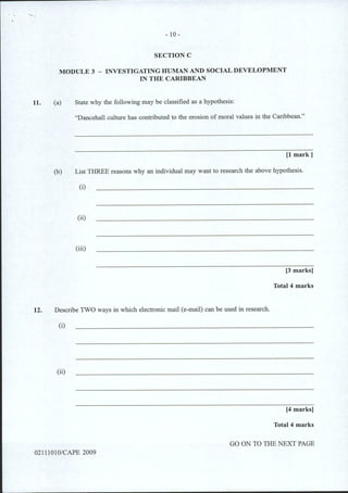 11.
- 10-
SECTION C
MODULE 3 - INVESTIGATING HUMAN AND SOCIAL DEVELOPMENT
IN THE CARIBBEAN
(a) State why the following may be classified as a hypothesis:
"Dancehall culture has contributed to the erosion of moral values in the Caribbean."
[1 mark]
(b) List THREE reasons why an individual may want to research the above hypothesis.
(i)
(ii)
(iii)
[3 marks]
Total4 marks
12. Describe TWO ways in which electronic mail (e-mail) can be used in research.
(i)
(ii)
[4 marks]
Total 4 marks
GO ON TO THE NEXT PAGE
02111010/CAPE 2009
 
