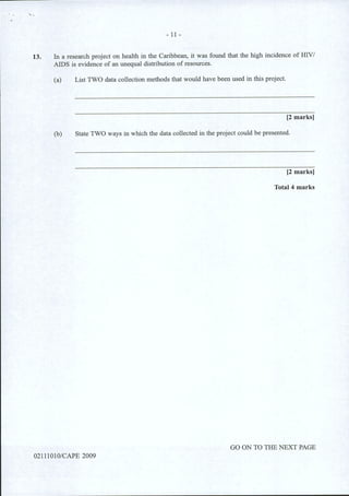 '• .
- 11 -
13. In a research project on health in the Caribbean, it was found that the high incidence of HNI
AIDS is evidence of an unequal distribution of resources.
(a) List TWO data collection methods that would have been used in this project.
[2 marks]
(b) State TWO ways in which the data collected in the project could be presented.
[2 marks]
Total 4 marks
GO ON TO THE NEXT PAGE
02111010/CAPE 2009
 
