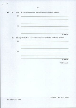..
14.
- 12-
(a) State TWO advantages of using oral sources when conducting research.
(i)
(ii)
[2 marks]
(b) Identify TWO ethical issues that must be considered when conducting research.
(i)
(ii)
[2 marks)
Total4 marks
GO ON TO THE NEXT PAGE
02111010/CAPE 2009
 