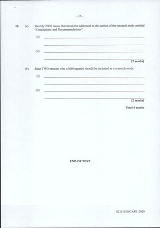 15. (a)
- 13-
Identify TWO issues that should be addressed in the section ofthe research study entitled
"Conclusions and Recommendations".
(i)
(ii)
[2 marks]
(b) State TWO reasons why a bibliography should be included in a research study.
(i)
(ii)
[2 marks]
Total 4 marks
END OF TEST
02111010/CAPE 2009
 