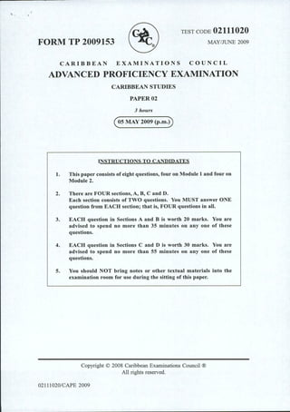 TEST CODE 02111020
FORM TP 2009153 MAY/JUNE 2009
CARIBBEAN EXAMINATIONS COUNCIL
ADVANCED PROFICIENCY EXAMINATION
CARIBBEAN STUDIES
PAPER02
3 hours
(osMAY 2009 (p.m.D
INSTRUCTIONS TO CANDIDATES
1. This paper consists ofeight questions, four on Module 1 and four on
Module 2.
2. There are FOUR sections, A, B, C and D.
Each section consists of TWO questions. You MUST answer ONE
question from EACH section; that is, FOUR questions in all.
3. EACH question in Sections A and B is worth 20 marks. You are
advised to spend no more than 35 minutes on any one of these
questions.
4. EACH question in Sections C and D is worth 30 marks. You are
advised to spend no more than 55 minutes on any one of these
questions.
5. You should NOT bring notes or other textual materials into the
examination room for use during the sitting of this paper.
Copyright © 2008 Caribbean Examinations Council ®
All rights reserved.
02111020/CAPE 2009
 