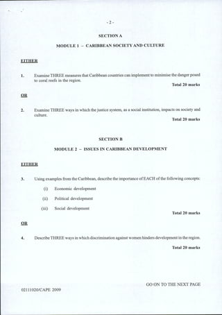 - 2-
SECTION A
MODULE 1 - CARIBBEAN SOCIETYAND CULTURE
EITHER
1. Examine THREE measures that Caribbean countries can implement to minimise the danger posed
to coral reefs in the region.
Total 20 marks
2. Examine THREE ways in which the justice system, as a social institution, impacts on society and
culture.
Total 20 marks
SECTIONB
MODULE 2 - ISSUES IN CARIBBEAN DEVELOPMENT
EITHER
3. Using examples from the Caribbean, describe the importance ofEACH ofthe following concepts:
(i) Economic development
(ii) Political development
(iii) Social development
Total 20 marks
4. DescribeTHREE ways in which discrimination against women hinders development in the region.
Total 20 marks
GO ON TO THE NEXT PAGE
02111020/CAPE 2009
 