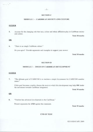 SECTION C
MODULE 1 - CARIBBEAN SOCIETY AND CULTURE
EITHER
5. Account for the changing role that race, colour and ethnic affiliation play in Caribbean society
and culture.
Total 30 marks
OR
6. “There is no single Caribbean culture.”
Do you agree? Provide arguments and examples to support your answer.
Total 30 marks
SECTION D
MODULE 2 - ISSUES IN CARIBBEAN DEVELOPMENT
EITHER
7. “The ultimate goal of CARICOM is to institute a single Government for CARICOM member
states.”
If this goal becomes a reality, discuss the ways in which this development may help OR hinder
the movement towards Caribbean integration.
Total 30 marks
OR
8. “Tourism has advanced development in the Caribbean.”
Present arguments for AND against this statement.
Total 30 marks
END OF TEST
02111020/CAPE 2009
- 3 -
 