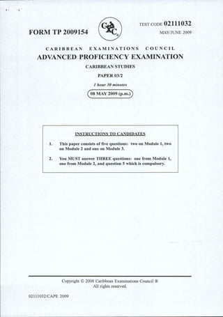 TEST CODE 02111032
FORM TP 2009154 MAY/JUNE 2009
CARIBBEAN EXAMINATIONS COUNCIL
ADVANCED PROFICIENCY EXAMINATION
CARIBBEAN STUDIES
PAPER03/2
1 hour 30 minutes
(osMAY 2009 (p.m.D
INSTRUCTIONS TO CANDIDATES
1. This paper consists of five questions: two on Module 1, two
on Module 2 and one on Module 3.
2. You MUST answer THREE questions: one from Module 1,
one from Module 2, and question 5 which is compulsory.
Copyright © 2008 Caribbean Examinations Council ®
All rights reserved.
02111032/CPJPE 2009
 