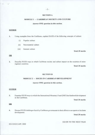 - 2 -
SECTION A
MODULE 1 - CARIBBEAN SOCIETY AND CULTURE
Answer ONE question in this section.
EITHER
1. Using examples from the Caribbean, explain EACH of the following concepts of culture:
(i) Popular culture
(ii) Non-material culture
(iii) Internet culture
Total 20 marks
OR
2. Describe FOUR ways in which Caribbean society and culture impact on the societies of extra-
regional countries.
Total 20 marks
SECTION B
MODULE 2 - ISSUES IN CARIBBEAN DEVELOPMENT
Answer ONE question in this section.
EITHER
3. Examine FOUR ways in which the International Monetary Fund (IMF) has hindered development
in the Caribbean.
Total 20 marks
OR
4. Discuss FOUR challenges faced by Caribbean governments in their efforts to use sports to facilitate
development.
Total 20 marks
02111032/CAPE 2009
GO ON TO THE NEXT PAGE
 