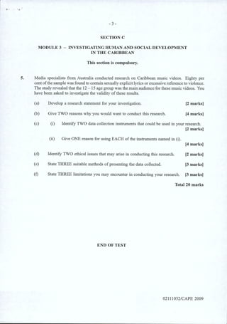 .. ..
- 3 -
SECTION C
MODULE 3 - INVESTIGATING HUMAN AND SOCIAL DEVELOPMENT
IN THE CARIBBEAN
This section is compulsory.
5. Media specialists from Australia conducted research on Caribbean music videos. Eighty per
cent ofthe sample was found to contain sexually explicit lyrics or excessive reference to violence.
The study revealed that the 12 - 15 age group was the main audience for these music videos. You
have been asked to investigate the validity of these results.
(a) Develop a research statement for your investigation. [2 marks)
(b) Give TWO reasons why you would want to conduct this research. [4 marks)
(c) (i) Identify TWO data collection instruments that could be used in your research.
[2 marks]
(ii) Give ONE reason for using EACH of the instruments named in (i).
[4 marks]
(d) Identify TWO ethical issues that may arise in conducting this research. [2 marks)
(e) State THREE suitable methods of presenting the data collected. [3 marks)
(f) State THREE limitations you may encounter in conducting your research. [3 marks)
Total 20 marks
END OF TEST
02111032/CAPE 2009
 