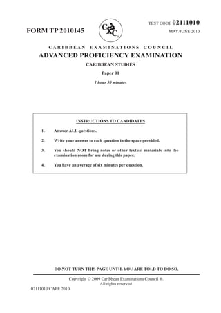 TEST CODE 02111010
FORM TP 2010145 MAY/JUNE 2010
C A R I B B E A N E X A M I N A T I O N S C O U N C I L
ADVANCED PROFICIENCY EXAMINATION
CARIBBEAN STUDIES
Paper 01
1 hour 30 minutes
INSTRUCTIONS TO CANDIDATES	
1.	 Answer ALL questions.	
2.	 Write your answer to each question in the space provided.	
3.	 You should NOT bring notes or other textual materials into the
examination room for use during this paper.	
4.	 You have an average of six minutes per question.
DO NOT TURN THIS PAGE UNTIL YOU ARE TOLD TO DO SO.
Copyright © 2009 Caribbean Examinations Council ®.
All rights reserved.
02111010/CAPE 2010
 