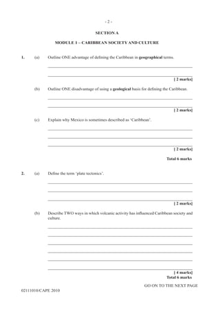 GO ON TO THE NEXT PAGE
02111010/CAPE 2010
SECTION A
MODULE 1 – CARIBBEAN SOCIETY AND CULTURE
1.	 (a) Outline ONE advantage of defining the Caribbean in geographical terms. 		
____________________________________________________________________		
____________________________________________________________________			
[ 2 marks]	
(b) 	 Outline ONE disadvantage of using a geological basis for defining the Caribbean. 		
____________________________________________________________________		
____________________________________________________________________		
[ 2 marks]	
(c)	 Explain why Mexico is sometimes described as ‘Caribbean’.		
____________________________________________________________________		
____________________________________________________________________		
____________________________________________________________________			
[ 2 marks]			
Total 6 marks
2.	 (a) Define the term ‘plate tectonics’. 		
____________________________________________________________________		
____________________________________________________________________		
____________________________________________________________________			
[ 2 marks]
(b)	 Describe TWO ways in which volcanic activity has influenced Caribbean society and
culture. 		
____________________________________________________________________		
____________________________________________________________________		
____________________________________________________________________		
____________________________________________________________________		
____________________________________________________________________		
____________________________________________________________________			
[ 4 marks]			
Total 6 marks
- 2 -
 