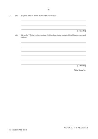 GO ON TO THE NEXT PAGE
02111010/CAPE 2010
3.	 (a)	 Explain what is meant by the term ‘resistance’. 		
____________________________________________________________________		
____________________________________________________________________			
____________________________________________________________________			
[ 2 marks]	
(b)	 Describe TWO ways in which the Haitian Revolution impacted Caribbean society and
culture.		
____________________________________________________________________		
____________________________________________________________________		
____________________________________________________________________		
____________________________________________________________________		
____________________________________________________________________		
____________________________________________________________________			
[ 4 marks]			
Total 6 marks
- 3 -
 
