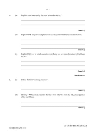 GO ON TO THE NEXT PAGE
02111010/CAPE 2010
4.	 (a)	 Explain what is meant by the term ‘plantation society’. 		
____________________________________________________________________		
____________________________________________________________________		
____________________________________________________________________			
[ 2 marks]	
(b)	 Explain ONE way in which plantation society contributed to social stratification.		
____________________________________________________________________		
____________________________________________________________________		
____________________________________________________________________			
[ 2 marks]	
(c)	 Explain ONE way in which education contributed to a new class formation in Caribbean
society.		
____________________________________________________________________		
____________________________________________________________________		
____________________________________________________________________		
[ 2 marks]			
Total 6 marks
5.	 (a) Define the term ‘culinary practices’.			
____________________________________________________________________		
____________________________________________________________________			
[ 2 marks]	
(b) 	 Identify TWO culinary practices that have been inherited from the indigenous peoples
of the Caribbean.			
____________________________________________________________________		
____________________________________________________________________			
[ 2 marks]
- 4 -
 