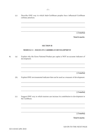 GO ON TO THE NEXT PAGE
02111010/CAPE 2010	
(c) Describe ONE way in which Indo-Caribbean peoples have influenced Caribbean
culinary practices. 		
____________________________________________________________________		
____________________________________________________________________			
____________________________________________________________________			
[ 2 marks]			
Total 6 marks
SECTION B
MODULE 2 – ISSUES IN CARIBBEAN DEVELOPMENT
6.	 (a)	 Explain why the Gross National Product per capita is NOT an accurate indicator of
development. 		
____________________________________________________________________		
____________________________________________________________________		
____________________________________________________________________			
[ 2 marks]	
(b)	 Explain ONE environmental indicator that can be used as a measure of development.		
____________________________________________________________________		
____________________________________________________________________		
____________________________________________________________________			
[ 2 marks]	
(c)	 Suggest ONE way in which tourism can increase its contribution to development in
the Caribbean.		
____________________________________________________________________		
____________________________________________________________________		
____________________________________________________________________			
[ 2 marks]			
Total 6 marks
- 5 -
 