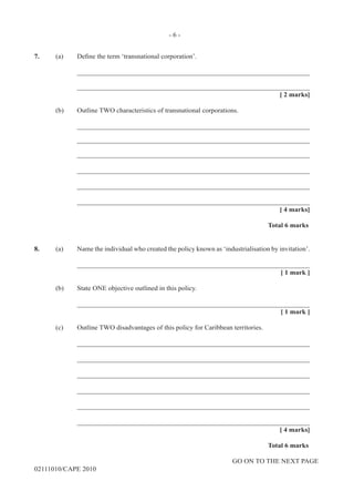 GO ON TO THE NEXT PAGE
02111010/CAPE 2010
7.	 (a) Define the term ‘transnational corporation’.		
____________________________________________________________________		
____________________________________________________________________			
[ 2 marks]	
(b)	 Outline TWO characteristics of transnational corporations.		
____________________________________________________________________		
____________________________________________________________________		
____________________________________________________________________		
____________________________________________________________________		
____________________________________________________________________		
____________________________________________________________________			
[ 4 marks]			
Total 6 marks
8.	 (a)	 Name the individual who created the policy known as ‘industrialisation by invitation’.		
____________________________________________________________________			
[ 1 mark ]	
(b)	 State ONE objective outlined in this policy.		
____________________________________________________________________			
[ 1 mark ]	
(c) 	 Outline TWO disadvantages of this policy for Caribbean territories.		
____________________________________________________________________		
____________________________________________________________________		
____________________________________________________________________		
____________________________________________________________________		
____________________________________________________________________		
____________________________________________________________________			
[ 4 marks]			
Total 6 marks
- 6 -
 