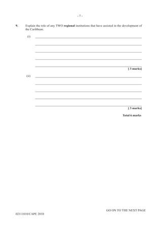 GO ON TO THE NEXT PAGE
02111010/CAPE 2010
9.	 Explain the role of any TWO regional institutions that have assisted in the development of
the Caribbean.	
(i)	____________________________________________________________________		
____________________________________________________________________		
____________________________________________________________________		
____________________________________________________________________		
____________________________________________________________________			
[ 3 marks]	
(ii)		____________________________________________________________________		
____________________________________________________________________		
____________________________________________________________________		
____________________________________________________________________		
____________________________________________________________________			
[ 3 marks]			
Total 6 marks
- 7 -
 