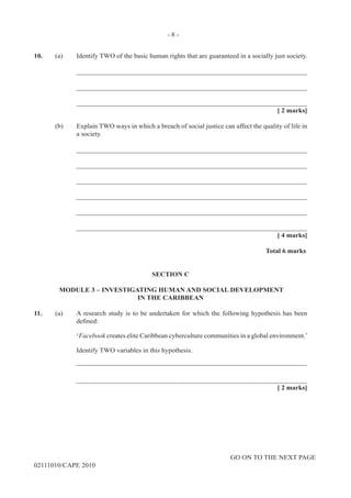 GO ON TO THE NEXT PAGE
02111010/CAPE 2010
10.	 (a)	 Identify TWO of the basic human rights that are guaranteed in a socially just society. 		
____________________________________________________________________		
____________________________________________________________________		
____________________________________________________________________			
[ 2 marks]	
(b)	 Explain TWO ways in which a breach of social justice can affect the quality of life in
a society. 		
____________________________________________________________________		
____________________________________________________________________		
____________________________________________________________________		
____________________________________________________________________		
____________________________________________________________________		
____________________________________________________________________			
[ 4 marks]			
Total 6 marks
SECTION C
MODULE 3 – INVESTIGATING HUMAN AND SOCIAL DEVELOPMENT
IN THE CARIBBEAN
11.	 (a)	 A research study is to be undertaken for which the following hypothesis has been
defined:  			
‘Facebook creates elite Caribbean cyberculture communities in a global environment.’		
Identify TWO variables in this hypothesis.		
____________________________________________________________________		
____________________________________________________________________			
[ 2 marks]
- 8 -
 