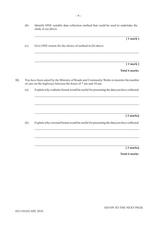 GO ON TO THE NEXT PAGE
02111010/CAPE 2010	
(b)	 Identify ONE suitable data collection method that could be used to undertake the
study in (a) above.			
____________________________________________________________________			
[ 1 mark ]	
(c)	 Give ONE reason for the choice of method in (b) above.		
____________________________________________________________________		
____________________________________________________________________			
[ 1 mark ]			
Total 4 marks
12.	 You have been asked by the Ministry of Roads and Community Works to monitor the number
of cars on the highways between the hours of 7 am and 10 am.	
(a)	 Explain why a tabular format would be useful for presenting the data you have collected. 		
____________________________________________________________________		
____________________________________________________________________		
____________________________________________________________________			
[ 2 marks]	
(b)	 Explain why a textual format would be useful for presenting the data you have collected.		
____________________________________________________________________		
____________________________________________________________________		
____________________________________________________________________			
[ 2 marks]			
Total 4 marks
- 9 -
 