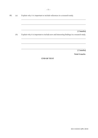 02111010/CAPE 2010
15.	 (a)	 Explain why it is important to include references in a research study.		
____________________________________________________________________		
____________________________________________________________________		
____________________________________________________________________			
[ 2 marks]
(b)	 Explain why it is important to include new and interesting findings in a research study.		
____________________________________________________________________		
____________________________________________________________________		
____________________________________________________________________			
[ 2 marks]			
Total 4 marks
END OF TEST
- 11 -
 
