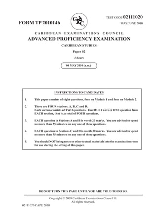 DO NOT TURN THIS PAGE UNTIL YOU ARE TOLD TO DO SO.
Copyright © 2009 Caribbean Examinations Council ®.
All rights reserved.
02111020/CAPE 2010
TEST CODE 02111020
FORM TP 2010146 MAY/JUNE 2010
C A R I B B E A N E X A M I N A T I O N S C O U N C I L
ADVANCED PROFICIENCY EXAMINATION
CARIBBEAN STUDIES
Paper 02
3 hours
INSTRUCTIONS TO CANDIDATES
1.	 This paper consists of eight questions, four on Module 1 and four on Module 2.
2.	 There are FOUR sections, A, B, C and D.	
Each section consists of TWO questions. You MUST answer ONE question from
EACH section, that is, a total of FOUR questions.
3.	 EACH question in Sections A and B is worth 20 marks. You are advised to spend
no more than 35 minutes on any one of these questions.
4.	 EACH question in Sections C and D is worth 30 marks. You are advised to spend
no more than 55 minutes on any one of these questions.
5.	 You should NOT bring notes or other textual materials into the examination room
for use during the sitting of this paper.
04 MAY 2010 (a.m.)
 
