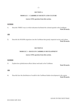 - 2 -
GO ON TO THE NEXT PAGE
02111020/CAPE 2010
SECTION A
MODULE 1 – CARIBBEAN SOCIETY AND CULTURE
Answer ONE question from this section.
EITHER
1.	 Describe THREE ways in which education facilitated the colonial agenda in the Caribbean.
Total 20 marks
OR
2.	 Describe the MAJOR migrations into the Caribbean that greatly impacted society and culture.
Total 20 marks
SECTION B
MODULE 2 – ISSUES IN CARIBBEAN DEVELOPMENT
Answer ONE question from this section.
EITHER
3.	 Explain how globalization affects labour and trade in the Caribbean.
Total 20 marks
OR
4.	 Describe how the distribution of wealth in the Caribbean hinders development in the region.
Total 20 marks
 