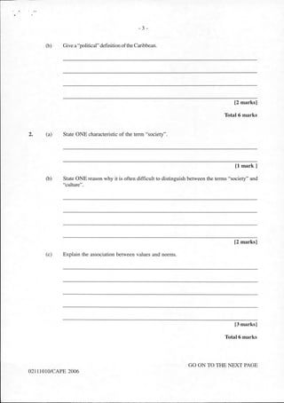 2.
- 3 -
(b) Give a "political" definition ofthe Caribbean.
[2 marks]
Total 6 marks
(a) State ONE characteristic of the term "society".
[1 mark]
(b) State ONE reason why it is often difficult to distinguish between the terms "society" and
"culture".
[2 marks]
(c) Explain the association between values and norms.
[3 marks]
Total 6 marks
GO ON TO THE NEXT PAGE
02111010/CAPE 2006
 