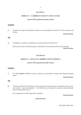- 3 -
02111020/CAPE 2010
SECTION C
MODULE 1 – CARIBBEAN SOCIETY AND CULTURE
Answer ONE question from this section.
EITHER
5.	 Examine the impact of Rastafarian culture on the metropolitan societies of North America and
Europe.
Total 30 marks
OR
6.	 “Flooding is caused by a combination of natural and man-made factors.”
Discuss the extent to which flooding is a MAJOR environmental hazard in the Caribbean.
Total 30 marks
SECTION D
MODULE 2 – ISSUES IN CARIBBEAN DEVELOPMENT
Answer ONE question from this section.
EITHER
7.	 For ONE named Caribbean country, examine its commitment to human development through
sports.
Total 30 marks
OR
8.	 “The mass media in the Caribbean is pre-occupied with sensational news reporting such as crime
and violence – rapes and burglaries – with little focus on the region’s economic, educational and
other developmental issues.”	
Give arguments for AND against this statement.
Total 30 marks
END OF TEST
 