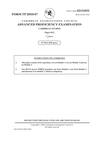 DO NOT TURN THIS PAGE UNTIL YOU ARE TOLD TO DO SO.
Copyright © 2009 Caribbean Examinations Council ®.
All rights reserved.
02111032/CAPE 2010
TEST CODE 02111032
FORM TP 2010147 MAY/JUNE 2010
C A R I B B E A N E X A M I N A T I O N S C O U N C I L
ADVANCED PROFICIENCY EXAMINATION
CARIBBEAN STUDIES
Paper 03/2
1 – hours
07 MAY 2010 (p.m.)
INSTRUCTIONS TO CANDIDATES
1. This paper consists of five questions: two on Module 1, two on Module 2 and one
on Module 3.
2. You MUST answer THREE questions: one from Module 1, one from Module 2,
and Question 5 on Module 3, which is compulsory.
1
2
 