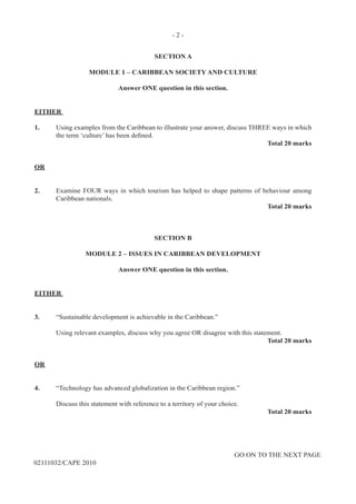 - 2 -
GO ON TO THE NEXT PAGE
02111032/CAPE 2010
SECTION A
MODULE 1 – CARIBBEAN SOCIETY AND CULTURE
Answer ONE question in this section.
EITHER
1.	 Using examples from the Caribbean to illustrate your answer, discuss THREE ways in which
the term ‘culture’ has been defined.
	 	 	 	 	 Total 20 marks
OR
2.	 Examine FOUR ways in which tourism has helped to shape patterns of behaviour among
Caribbean nationals.
	 	 	 	 	 Total 20 marks
SECTION B
MODULE 2 – ISSUES IN CARIBBEAN DEVELOPMENT
Answer ONE question in this section.
EITHER
3.	 “Sustainable development is achievable in the Caribbean.”
	 Using relevant examples, discuss why you agree OR disagree with this statement.
	 	 	 	 	 Total 20 marks
OR
4.	 “Technology has advanced globalization in the Caribbean region.”
	 Discuss this statement with reference to a territory of your choice.
	 	 	 	 	 Total 20 marks
 