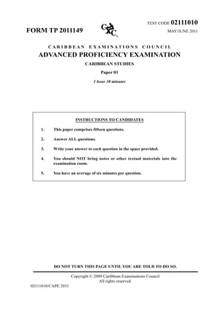 TEST CODE 02111010
FORM TP 2011149 MAY/JUNE 2011
C A R I B B E A N E X A M I N A T I O N S C O U N C I L
ADVANCED PROFICIENCY EXAMINATION
CARIBBEAN STUDIES
Paper 01
1 hour 30 minutes
INSTRUCTIONS TO CANDIDATES	
1.	 This paper comprises fifteen questions.	
2.	 Answer ALL questions.	
3.	 Write your answer to each question in the space provided.	
4.	 You should NOT bring notes or other textual materials into the
examination room.	
5.	 You have an average of six minutes per question.
DO NOT TURN THIS PAGE UNTIL YOU ARE TOLD TO DO SO.
Copyright © 2009 Caribbean Examinations Council
All rights reserved.
02111010/CAPE 2011
 