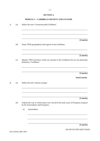 GO ON TO THE NEXT PAGE
02111010/CAPE 2011
SECTION A
MODULE 1 – CARIBBEAN SOCIETY AND CULTURE
1.	 (a) Define the term ‘Commonwealth Caribbean’.		
____________________________________________________________________		
____________________________________________________________________		
____________________________________________________________________			
[2 marks]	
(b)	 Name TWO geographical sub-regions in the Caribbean.		
____________________________________________________________________		
____________________________________________________________________			
[2 marks]
(c)	 Identify TWO territories which are located in the Caribbean but are not politically
defined as ‘Caribbean’.		
____________________________________________________________________		
____________________________________________________________________			
[2 marks]			
Total 6 marks
2. (a) Define the term ‘human ecology’.		
____________________________________________________________________		
____________________________________________________________________		
____________________________________________________________________			
[2 marks]
(b)	 Explain the way in which nature was viewed in the early years of European conquest
by the Amerindians and Europeans.		
(i)	 Amerindians			
______________________________________________________________			
______________________________________________________________			
______________________________________________________________				
[2 marks]
- 2 -
 