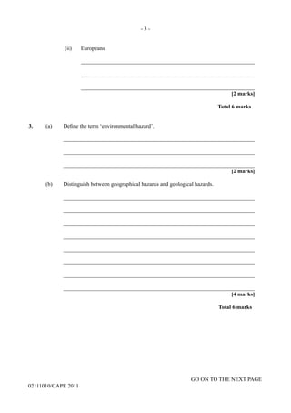 GO ON TO THE NEXT PAGE
02111010/CAPE 2011		
(ii)	 Europeans			
______________________________________________________________			
______________________________________________________________			
______________________________________________________________				
[2 marks]			
Total 6 marks
3. (a) Define the term ‘environmental hazard’.		
____________________________________________________________________		
____________________________________________________________________			
____________________________________________________________________				
[2 marks]
(b)	 Distinguish between geographical hazards and geological hazards.		
____________________________________________________________________		
____________________________________________________________________		
____________________________________________________________________		
____________________________________________________________________		
____________________________________________________________________		
____________________________________________________________________		
____________________________________________________________________		
____________________________________________________________________			
[4 marks]		
Total 6 marks
- 3 -
 