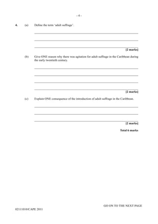 GO ON TO THE NEXT PAGE
02111010/CAPE 2011
4. (a) Define the term ‘adult suffrage’.		
____________________________________________________________________		
____________________________________________________________________		
____________________________________________________________________			
[2 marks]	
(b)	 Give ONE reason why there was agitation for adult suffrage in the Caribbean during
the early twentieth century.		
____________________________________________________________________		
____________________________________________________________________		
____________________________________________________________________		
____________________________________________________________________			
[2 marks]	
(c)	 Explain ONE consequence of the introduction of adult suffrage in the Caribbean.		
____________________________________________________________________		
____________________________________________________________________		
____________________________________________________________________			
[2 marks]			
Total 6 marks
- 4 -
 