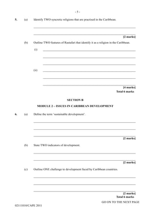 GO ON TO THE NEXT PAGE
02111010/CAPE 2011
5.	 (a)	 Identify TWO syncretic religions that are practised in the Caribbean.		
____________________________________________________________________		
____________________________________________________________________			
[2 marks]		
(b)	 Outline TWO features of Rastafari that identify it as a religion in the Caribbean.		
(i)	______________________________________________________________			
______________________________________________________________			
______________________________________________________________		
(ii)	______________________________________________________________			
______________________________________________________________			
______________________________________________________________			
[4 marks]		
Total 6 marks
SECTION B
MODULE 2 – ISSUES IN CARIBBEAN DEVELOPMENT
6.	 (a) Define the term ‘sustainable development’.			
____________________________________________________________________		
____________________________________________________________________		
____________________________________________________________________			
[2 marks]	
(b)	 State TWO indicators of development.		
____________________________________________________________________		
____________________________________________________________________			
[2 marks]	
(c)	 Outline ONE challenge to development faced by Caribbean countries.		
____________________________________________________________________		
____________________________________________________________________		
____________________________________________________________________			
[2 marks]		
Total 6 marks
- 5 -
 