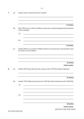 GO ON TO THE NEXT PAGE
02111010/CAPE 2011
7.	 (a) Explain what is meant by the term ‘gender’.		
____________________________________________________________________		
____________________________________________________________________		
____________________________________________________________________			
[2 marks]	
(b)	 State TWO ways in which Caribbean women have experienced gender discrimination
in the workplace.		
(i)	______________________________________________________________			
______________________________________________________________		
(ii)	______________________________________________________________			
______________________________________________________________			
[2 marks]	
(c)	 Explain ONE way in which Caribbean feminist movements have advanced the cause
of women in the Caribbean.		
____________________________________________________________________		
____________________________________________________________________		
____________________________________________________________________			
[2 marks]			
Total 6 marks
8.	 (a)	 Outline ONE factor that led to the creation of the 1958 West Indies Federation.		
____________________________________________________________________		
____________________________________________________________________			
[2 marks]	
(b)	 Explain TWO differences between the 1958 West Indies Federation and CARICOM.		
(i)	______________________________________________________________
			______________________________________________________________
			______________________________________________________________		
(ii)	______________________________________________________________
			______________________________________________________________
			______________________________________________________________			
[4 marks]			
Total 6 marks
- 6 -
 