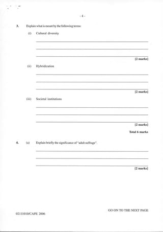 ,, . ,....
-4-
3. Explain what is meant by the following terms:
(i) Cultural diversity
(ii) Hybridization
(iii) Societal institutions
4. (a) Explain briefly the significance of"adult suffrage".
02111010/CAPE 2006
[2 marks]
[2 marks]
[2 marks]
Total 6 marks
[2 marks]
GO ON TO THE NEXT PAGE
 