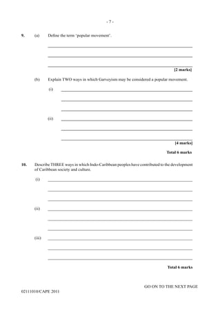 GO ON TO THE NEXT PAGE
02111010/CAPE 2011
9.	 (a) Define the term ‘popular movement’.		
____________________________________________________________________		
____________________________________________________________________		
____________________________________________________________________			
[2 marks]	
(b)	 Explain TWO ways in which Garveyism may be considered a popular movement.		
(i)	______________________________________________________________			
______________________________________________________________			
______________________________________________________________		
(ii)	______________________________________________________________			
______________________________________________________________			
______________________________________________________________			
[4 marks]			
Total 6 marks
10.	 Describe THREE ways in which Indo-Caribbean peoples have contributed to the development
of Caribbean society and culture.	
(i)	 ____________________________________________________________________		
____________________________________________________________________		
____________________________________________________________________	
(ii)	____________________________________________________________________		
____________________________________________________________________		
____________________________________________________________________	
(iii)	____________________________________________________________________		
____________________________________________________________________		
____________________________________________________________________
Total 6 marks
- 7 -
 