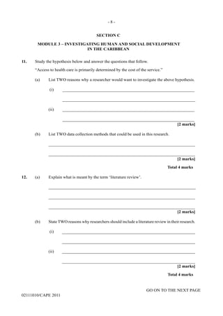 GO ON TO THE NEXT PAGE
02111010/CAPE 2011
SECTION C
MODULE 3 – INVESTIGATING HUMAN AND SOCIAL DEVELOPMENT
IN THE CARIBBEAN
11.	 Study the hypothesis below and answer the questions that follow.	
“Access to health care is primarily determined by the cost of the service.”
(a) List TWO reasons why a researcher would want to investigate the above hypothesis.			
(i)	 _____________________________________________________________				
______________________________________________________________						
(ii)	_____________________________________________________________					
_____________________________________________________________				
[2 marks]	
(b)	 List TWO data collection methods that could be used in this research.			
____________________________________________________________________		
____________________________________________________________________			
[2 marks]		
Total 4 marks
12.	 (a) Explain what is meant by the term ‘literature review’.		
____________________________________________________________________			
____________________________________________________________________				
____________________________________________________________________			
[2 marks]
(b)	 State TWO reasons why researchers should include a literature review in their research.		
(i)	______________________________________________________________			
______________________________________________________________						
(ii)	______________________________________________________________			
______________________________________________________________				
[2 marks]																					
Total 4 marks
- 8 -
 