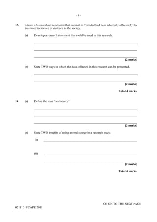 GO ON TO THE NEXT PAGE
02111010/CAPE 2011
13.	 A team of researchers concluded that carnival in Trinidad had been adversely affected by the
increased incidence of violence in the society.	
(a)	 Develop a research statement that could be used in this research.		
____________________________________________________________________			
____________________________________________________________________					
____________________________________________________________________				
[2 marks]			
(b) State TWO ways in which the data collected in this research can be presented.		
____________________________________________________________________			
____________________________________________________________________			
[2 marks]			
Total 4 marks
14.	 (a) Define the term ‘oral source’.		
____________________________________________________________________			
____________________________________________________________________				
____________________________________________________________________				
[2 marks]
(b)	 State TWO benefits of using an oral source in a research study.		
(i)	______________________________________________________________			
______________________________________________________________		
(ii)	______________________________________________________________			
______________________________________________________________				
[2 marks]		
Total 4 marks
- 9 -
 