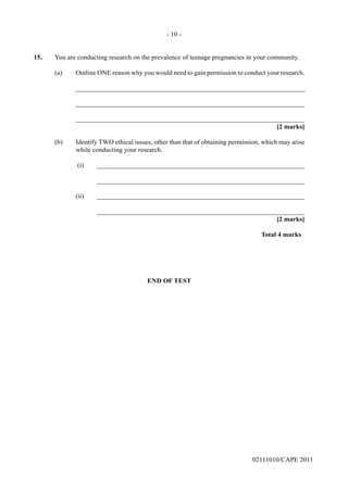 02111010/CAPE 2011
15.	 You are conducting research on the prevalence of teenage pregnancies in your community.
(a) Outline ONE reason why you would need to gain permission to conduct your research.		
____________________________________________________________________			
____________________________________________________________________				
____________________________________________________________________				
[2 marks]
(b)	 Identify TWO ethical issues, other than that of obtaining permission, which may arise
while conducting your research.		
(i)	______________________________________________________________			
______________________________________________________________						
(ii)	______________________________________________________________			
______________________________________________________________				
[2 marks]					
Total 4 marks	
END OF TEST
- 10 -
 
