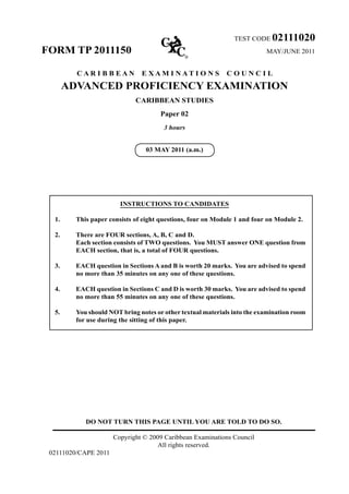 DO NOT TURN THIS PAGE UNTIL YOU ARE TOLD TO DO SO.
Copyright © 2009 Caribbean Examinations Council
All rights reserved.
02111020/CAPE 2011
TEST CODE 02111020
FORM TP 2011150 MAY/JUNE 2011
C A R I B B E A N E X A M I N A T I O N S C O U N C I L
ADVANCED PROFICIENCY EXAMINATION
CARIBBEAN STUDIES
Paper 02
3 hours
03 MAY 2011 (a.m.)
INSTRUCTIONS TO CANDIDATES
1.	 This paper consists of eight questions, four on Module 1 and four on Module 2.
2.	 There are FOUR sections, A, B, C and D.	
Each section consists of TWO questions. You MUST answer ONE question from
EACH section, that is, a total of FOUR questions.
3.	 EACH question in Sections A and B is worth 20 marks. You are advised to spend
no more than 35 minutes on any one of these questions.
4.	 EACH question in Sections C and D is worth 30 marks. You are advised to spend
no more than 55 minutes on any one of these questions.
5.	 You should NOT bring notes or other textual materials into the examination room
for use during the sitting of this paper.
 
